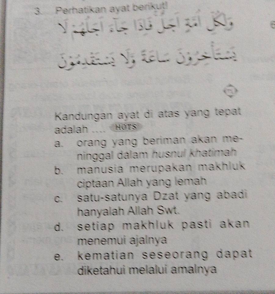 Perhatikan ayat berikut!
N A ds 156 J

Kandungan ayat di atas yang tepat
adalah .... Hors
a. orang yang beriman akan me-
ninggal dálam husnul khatimah
b. manusia merupakan makhluk
ciptaan Allah yang lemah
c. satu-satunya Dzat yang abadi
hanyalah Allah Swt.
d. setiap makhluk pasti akan
menemui ajalnya
e. kematian seseorang dapat
diketahui melalui amalnya