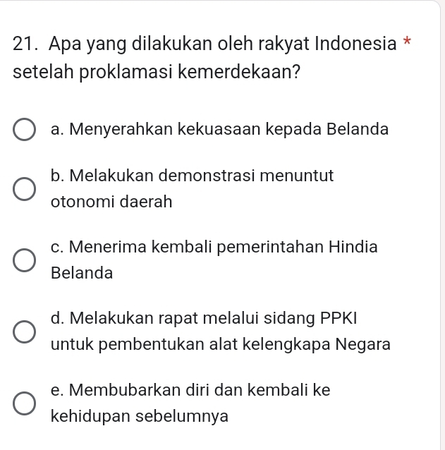 Apa yang dilakukan oleh rakyat Indonesia *
setelah proklamasi kemerdekaan?
a. Menyerahkan kekuasaan kepada Belanda
b. Melakukan demonstrasi menuntut
otonomi daerah
c. Menerima kembali pemerintahan Hindia
Belanda
d. Melakukan rapat melalui sidang PPKI
untuk pembentukan alat kelengkapa Negara
e. Membubarkan diri dan kembali ke
kehidupan sebelumnya