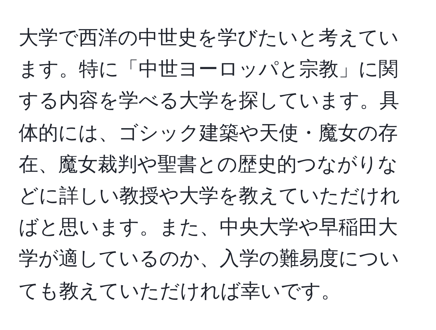 大学で西洋の中世史を学びたいと考えています。特に「中世ヨーロッパと宗教」に関する内容を学べる大学を探しています。具体的には、ゴシック建築や天使・魔女の存在、魔女裁判や聖書との歴史的つながりなどに詳しい教授や大学を教えていただければと思います。また、中央大学や早稲田大学が適しているのか、入学の難易度についても教えていただければ幸いです。