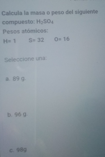 Calcula la masa o peso del siguiente
compuesto: H_2SO_4
Pesos atómicos:
H=1 S=32 O=16
Seleccione una:
a. 89 g.
b. 96 g.
c. 98g