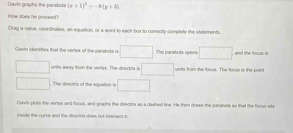 Gavin graphs the parabola (x+1)^2=-8(y+3). 
How does he proceed?
Drag a value, coordinates, an equation, or a word to each box to correctly complete the statements.
Gavin identifies that the vertex of the parabola is The parabola opens □ and the focus is
units away from the vertex. The directrix is units from the focus. The focus is the point
. The directrix of the equation is □
Gavin plots the vertex and focus, and graphs the directrix as a dashed line. He then draws the parabola so that the focus sits
inside the curve and the directrix does not intersect it.