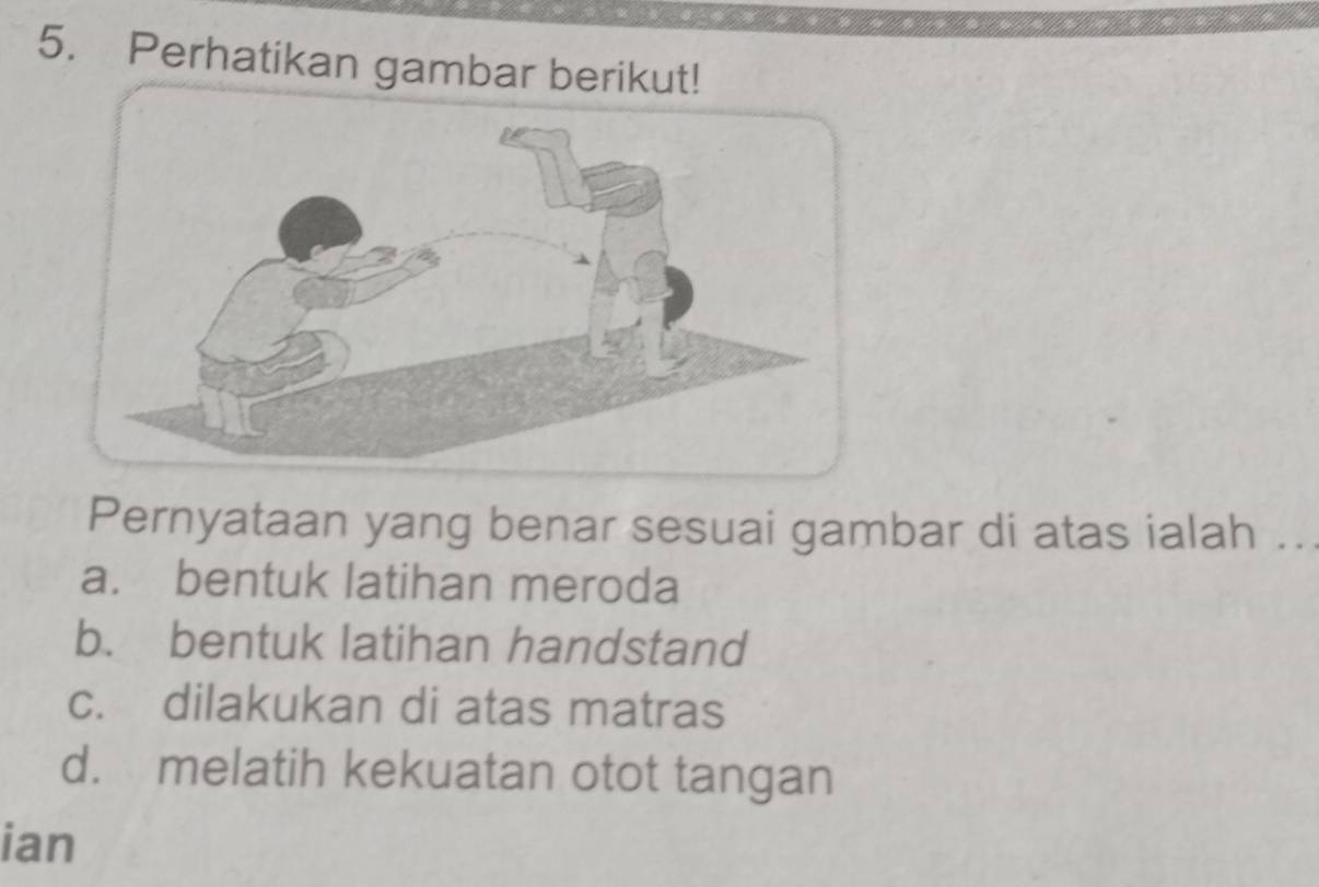 Perhatikan gambar berikut!
Pernyataan yang benar sesuai gambar di atas ialah ..
a. bentuk latihan meroda
b. bentuk latihan handstand
c. dilakukan di atas matras
d. melatih kekuatan otot tangan
ian