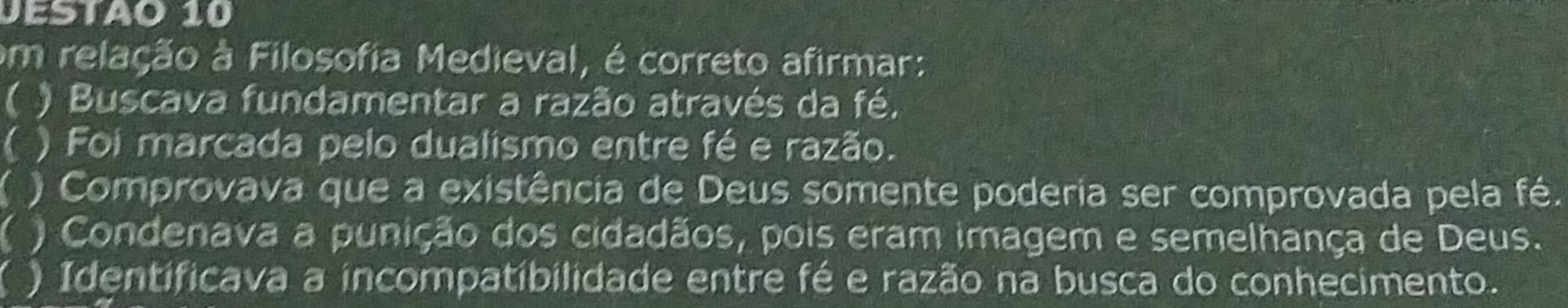 JESTA0 10
om relação à Filosofia Medieval, é correto afirmar:
( ) Buscava fundamentar a razão através da fé.
( ) Foi marcada pelo dualismo entre fé e razão.
( ) Comprovava que a existência de Deus somente poderia ser comprovada pela fé.
( ) Condenava a punição dos cidadãos, pois eram imagem e semelhança de Deus.
) Identificava a incompatibilidade entre fé e razão na busca do conhecimento.