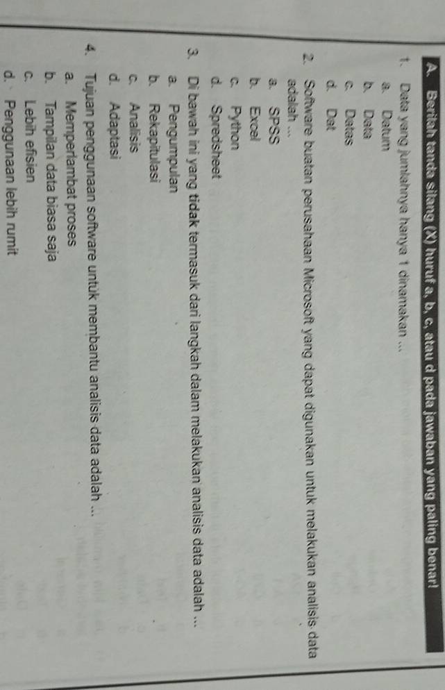 Berilah tanda silang (X) huruf a, b, c, atau d pada jawaban yang paling benar!
1. Data yang jumlahnya hanya 1 dinamakan ...
a. Datum
b. Data
c. Datas
d. Dat
2. Software buatan perusahaan Microsoft yang dapat digunakan untuk melakukan analisis data
adalah ...
a. SPSS
b. Excel
c. Python
d. Spredsheet
3. Di bawah ini yang tidak termasuk dari langkah dalam melakukan analisis data adalah ...
a. Pengumpulan
b. Rekapitulasi
c. Analisis
d. Adaptasi
4. Tujuan penggunaan software untuk membantu analisis data adalah ...
a. Memperlambat proses
b. Tampilan data biasa saja
c. Lebih efisien
d. Penggunaan lebih rumit