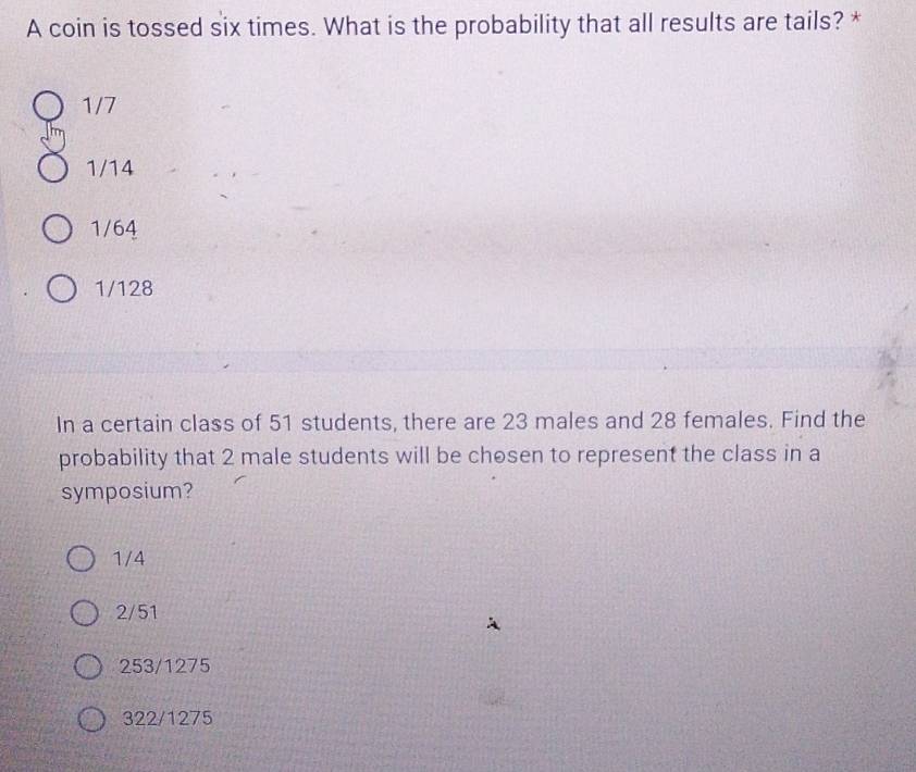 A coin is tossed six times. What is the probability that all results are tails? *
1/7
1/14
1/64
1/128
In a certain class of 51 students, there are 23 males and 28 females. Find the
probability that 2 male students will be chosen to represent the class in a
symposium?
1/4
2/51
253/1275
322/1275