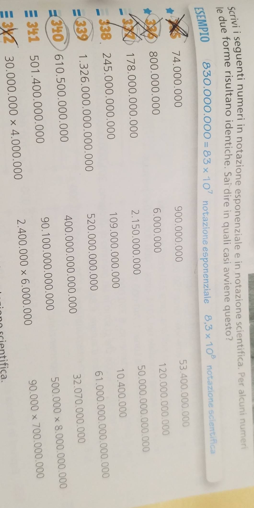 Scrivi i seguenti numeri in notazione esponenziale e in notazione scientifica. Per alcuni numeri 
le due forme risultano identiche. Sai dire in quali casi avviene questo? 
ESEMPIO
830.000.000=83* 10^7 notazione esponenziale 8,3* 10^8 notazione scientifica
53.400.000.000
74.000.000 900.000.000
120.000.000.000
800.000.000 6.000.000
50.000.000.000.000
178.000.000.000 2.150.000.000
338 245.000.0 00 )00 109.000.000.000 10.400.000
61.000.000.000.00 0.000
= 33 1.326.000.00 0.000.000 520.000.000.000
400.000.00 0 000.000 32.070.000.000
340 610.500. 000 .000
90.100.000.000.000
341 501.400.000. 000 500.000* 8.000.000.000
90.000* 700.000.000
≡ 3 2 30.000.000* 4.000.000
2.400.000* 6.000.000
scientifica.