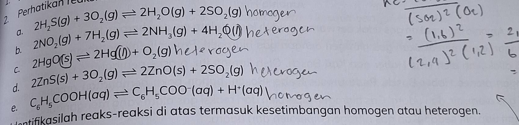 Per 
a. 2H_2S(g)+3O_2(g)leftharpoons 2H_2O(g)+2SO_2(g)
b. 2NO_2(g)+7H_2(g)leftharpoons 2NH_3(g)+4H_2O(l)
C. 2HgO(s)leftharpoons 2Hg(l)+O_2(g)
d. 2ZnS(s)+3O_2(g)leftharpoons 2ZnO(s)+2SO_2(g)
e. C_6H_5COOH(aq)leftharpoons C_6H_5COO^-(aq)+H^+(aq)
- ii asilah reaks-reaksi di atas termasuk kesetimbangan homogen atau heterogen.