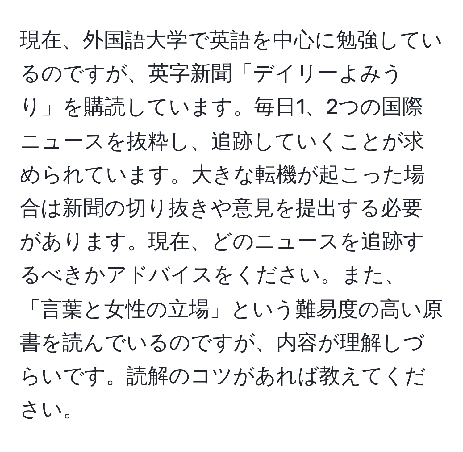 現在、外国語大学で英語を中心に勉強しているのですが、英字新聞「デイリーよみうり」を購読しています。毎日1、2つの国際ニュースを抜粋し、追跡していくことが求められています。大きな転機が起こった場合は新聞の切り抜きや意見を提出する必要があります。現在、どのニュースを追跡するべきかアドバイスをください。また、「言葉と女性の立場」という難易度の高い原書を読んでいるのですが、内容が理解しづらいです。読解のコツがあれば教えてください。