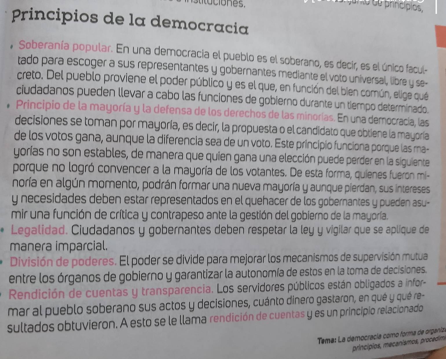 uno  de princípios,
Principios de la democracia
, Soberanía popular. En una democracia el pueblo es el soberano, es decir, es el único facul
tado para escoger a sus representantes y gobernantes mediante el voto universal, libre y se-
creto. Del pueblo proviene el poder público y es el que, en función del bien común, elige qué
ciudadanos pueden llevar a cabo las funciones de gobierno durante un tiempo determinado.
Principio de la mayoría y la defensa de los derechos de las minorías. En una democracia, las
decisiones se toman por mayoría, es decir, la propuesta o el candidato que obtiene la mayoría
de los votos gana, aunque la diferencia sea de un voto. Este principio funciona porque las ma-
yorías no son estables, de manera que quien gana una elección puede perder en la siguiente
porque no logró convencer a la mayoría de los votantes. De esta forma, quienes fueron mi-
noría en algún momento, podrán formar una nueva mayoría y aunque pierdan, sus intereses
y necesidades deben estar representados en el quehacer de los gobernantes y pueden asu-
mir una función de crítica y contrapeso ante la gestión del gobierno de la mayoría.
Legalidad. Ciudadanos y gobernantes deben respetar la ley y vigilar que se aplique de
manera imparcial.
División de poderes. El poder se divide para mejorar los mecanismos de supervisión mutua
entre los órganos de gobierno y garantizar la autonomía de estos en la toma de decisiones.
Rendición de cuentas y transparencia. Los servidores públicos están obligados a infor-
mar al pueblo soberano sus actos y decisiones, cuánto dinero gastaron, en qué y qué re-
sultados obtuvieron. A esto se le llama rendición de cuentas y es un principio relacionado
Tema: La democracía como forma de organiz
princípios, meçanismos, procédim