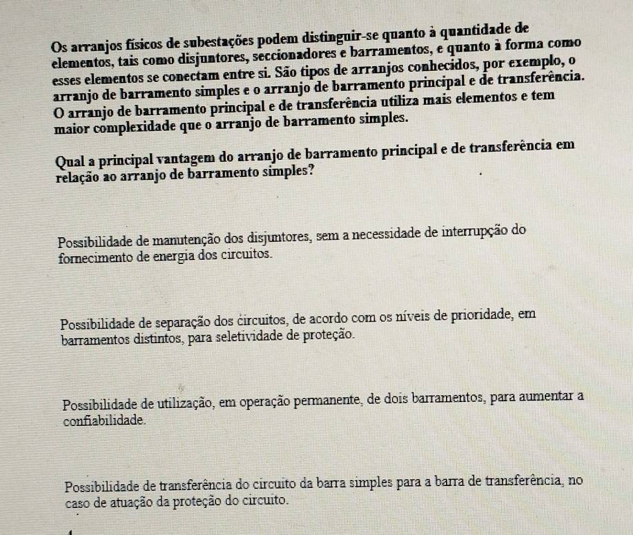 Os arranjos físicos de subestações podem distinguir-se quanto à quantidade de
elementos, tais como disjuntores, seccionadores e barramentos, e quanto à forma como
esses elementos se conectam entre si. São tipos de arranjos conhecidos, por exemplo, o
arranjo de barramento simples e o arranjo de barramento principal e de transferência.
O arranjo de barramento principal e de transferência utiliza mais elementos e tem
maior complexidade que o arranjo de barramento simples.
Qual a principal vantagem do arranjo de barramento principal e de transferência em
relação ao arranjo de barramento simples?
Possibilidade de manutenção dos disjuntores, sem a necessidade de interrupção do
fornecimento de energia dos circuitos.
Possibilidade de separação dos circuitos, de acordo com os níveis de prioridade, em
barramentos distintos, para seletividade de proteção.
Possibilidade de utilização, em operação permanente, de dois barramentos, para aumentar a
confiabilidade.
Possibilidade de transferência do circuito da barra simples para a barra de transferência, no
caso de atuação da proteção do circuito.