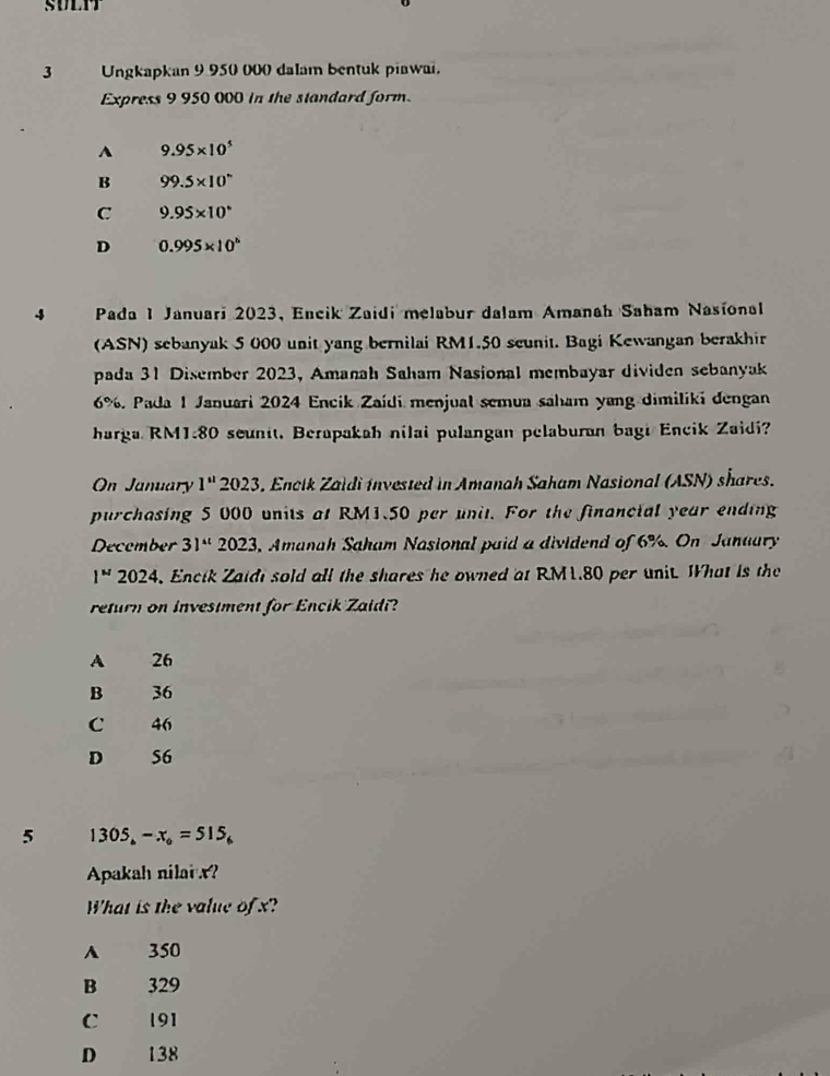 SULIT
3 Ungkapkan 9 950 000 dalam bentuk piawai.
Express 9 950 000 in the standard form.
A 9.95* 10^5
B 99.5* 10^n
C 9.95* 10^4
D 0.995* 10^6
-3 Pada 1 Januari 2023, Encik Zaidi melabur dalam Amanah Saham Nasional
(ASN) sebanyak 5 000 unit yang bernilai RM1.50 seunit. Bagi Kewangan berakhir
pada 31 Disember 2023, Amanah Saham Nasional membayar dividen sebanyak
6%. Pada 1 Januari 2024 Encik Zaídi menjual semua saham yang dimiliki dengan
harga RM1.80 seunit. Berapakah nilai pulangan pelaburan bagi Encik Zaidi?
On January 1'' * 2023, Encik Zaldi invested in Amanah Saham Nasional (ASN) shares.
purchasing 5 000 units at RM1.50 per unit. For the financial year ending
December 31^(st) 2023, Amanah Saham Nasional paid a dividend of 6%. On January
1^w 2024, Encik Zaidi sold all the shares he owned at RM1.80 per unit. What is the
return on investment for Encik Zaidi?
A 26
B 36
C 46
D 56
5 1305_6-x_6=515_6
Apakah nilarx?
What is the value of x?
A 350
B 329
C 191
D 138