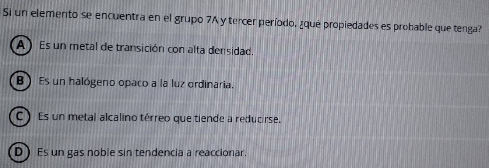 Si un elemento se encuentra en el grupo 7A y tercer período, ¿qué propiedades es probable que tenga?
A) Es un metal de transición con alta densidad.
B) Es un halógeno opaco a la luz ordinaria.
C ) Es un metal alcalino térreo que tiende a reducirse.
D Es un gas noble sin tendencia a reaccionar.