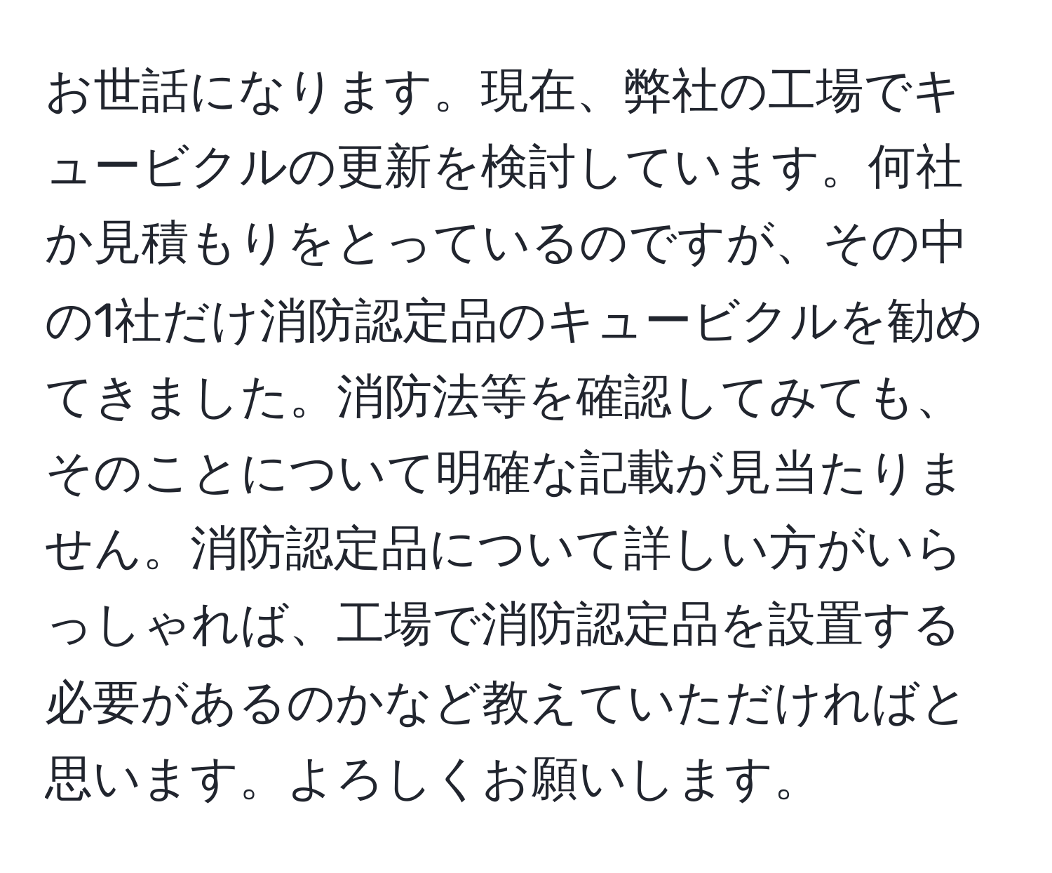 お世話になります。現在、弊社の工場でキュービクルの更新を検討しています。何社か見積もりをとっているのですが、その中の1社だけ消防認定品のキュービクルを勧めてきました。消防法等を確認してみても、そのことについて明確な記載が見当たりません。消防認定品について詳しい方がいらっしゃれば、工場で消防認定品を設置する必要があるのかなど教えていただければと思います。よろしくお願いします。