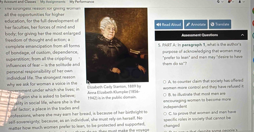 My Account and Classes My Assignments My Performance
The strongest reason ior giving woman
all the opportunities for higher
education, for the full development of
her faculties, her forces of mind and Read Aloud Annotate + Translate
body; for giving her the most enlargedAssessment Questions
freedom of thought and action; a
complete emancipation from all forms5. PART A: In paragraph 1, what is the author's
of bondage, of custom, dependence,purpose of acknowledging that women may
superstition; from all the crippling"prefer to lean" and men may "desire to have
influences of fear - is the solitude andthem do so"?
personal responsibility of her own
individual life. The strongest reason
why we ask for woman a voice in the A. to counter claim that society has offered
government under which she lives; in Elizabeth Cady Stanton, 1889 by women more control and they have refused it
the religion she is asked to believe; Anna Elizabeth Klumpke (1856- B. to illustrate that most men are
1942) is in the public domain.
equality in social life, where she is the encouraging women to become more
chief factor; a place in the trades and independent
professions, where she may earn her bread, is because of her birthright to C. to prove that women and men have
self-sovereignty; because, as an individual, she must rely on herself. No
matter how much women prefer to lean, to be protected and supported, changed specific roles in society that cannot be
th m ust make th e v ov a g e