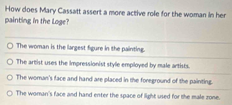 How does Mary Cassatt assert a more active role for the woman in her
painting In the Loge?
The woman is the largest figure in the painting.
The artist uses the Impressionist style employed by male artists.
The woman's face and hand are placed in the foreground of the painting.
The woman's face and hand enter the space of light used for the male zone.