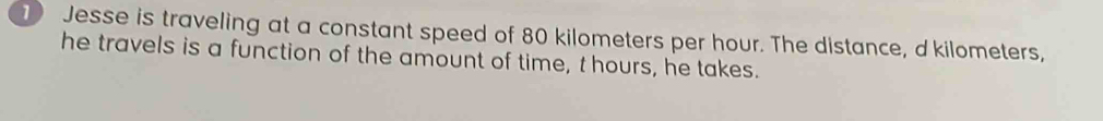 Jesse is traveling at a constant speed of 80 kilometers per hour. The distance, d'kilometers, 
he travels is a function of the amount of time, t hours, he takes.