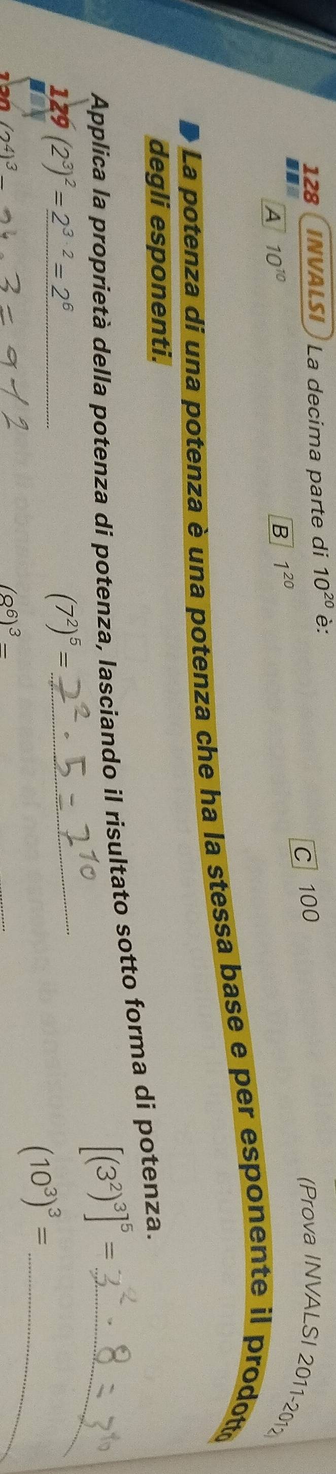 128 INVALSI La decima parte di 10^(20) è:
A 10^(10)
B 1^(20) C 100 (Prova INVALSI 2011- 201
La potenza di una potenza è una potenza che ha la stessa base e per esponente il prodotto
degli esponenti.
Applica la proprietà della potenza di potenza, lasciando il risultato sotto forma di potenza.
[(3^2)^3]^5= _
129(2^3)^2=_ 2^(3· 2)=2^6
_ (7^2)^5=
(2^4)^3_ 
(8^6)^3-
(10^3)^3= _