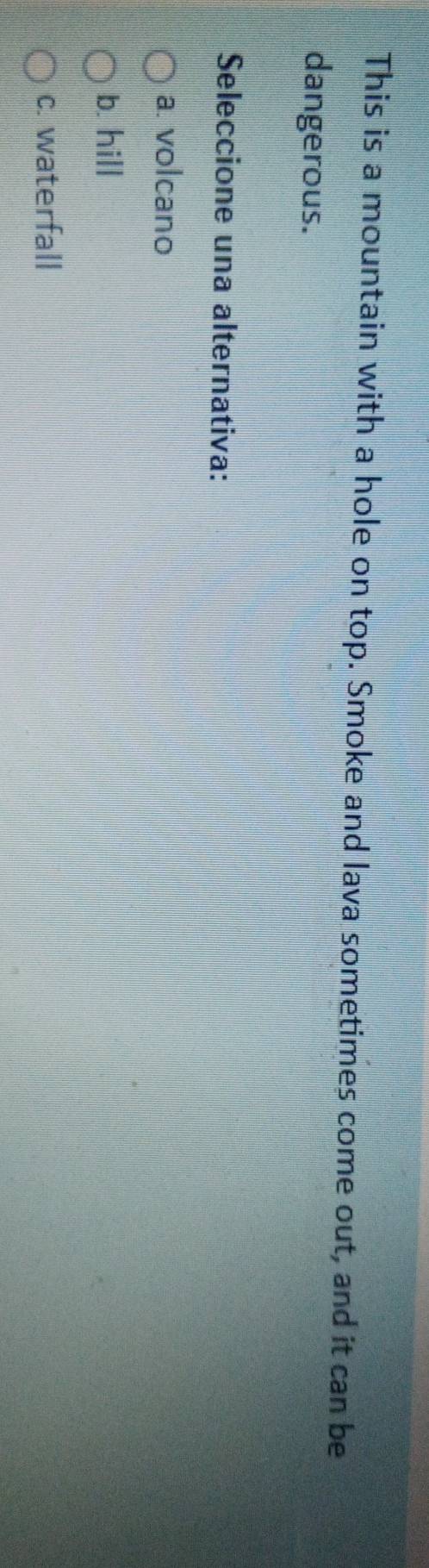 This is a mountain with a hole on top. Smoke and lava sometimes come out, and it can be
dangerous.
Seleccione una alternativa:
a. volcano
b. hill
c. waterfall
