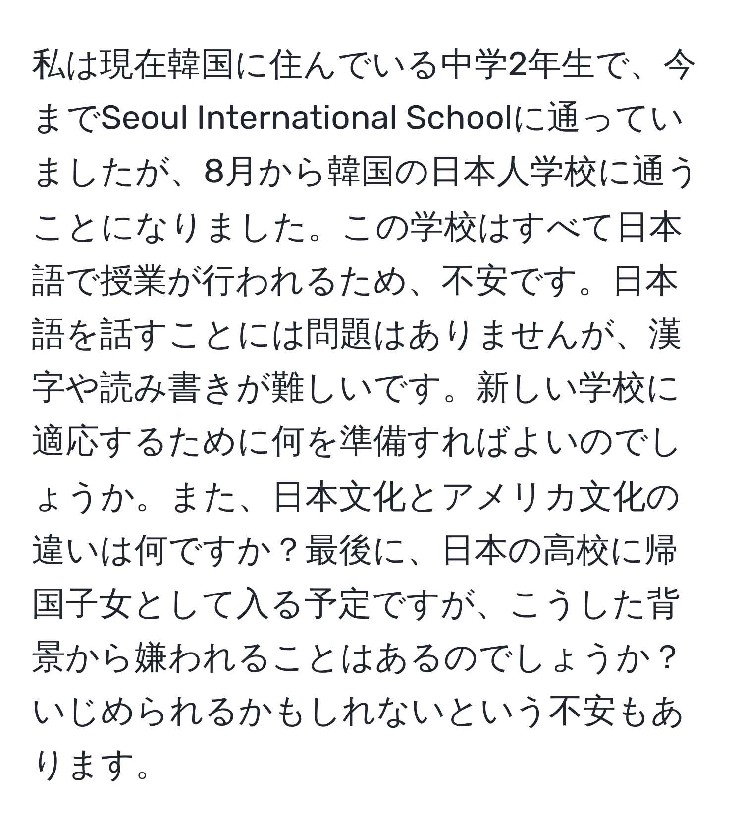 私は現在韓国に住んでいる中学2年生で、今までSeoul International Schoolに通っていましたが、8月から韓国の日本人学校に通うことになりました。この学校はすべて日本語で授業が行われるため、不安です。日本語を話すことには問題はありませんが、漢字や読み書きが難しいです。新しい学校に適応するために何を準備すればよいのでしょうか。また、日本文化とアメリカ文化の違いは何ですか？最後に、日本の高校に帰国子女として入る予定ですが、こうした背景から嫌われることはあるのでしょうか？いじめられるかもしれないという不安もあります。