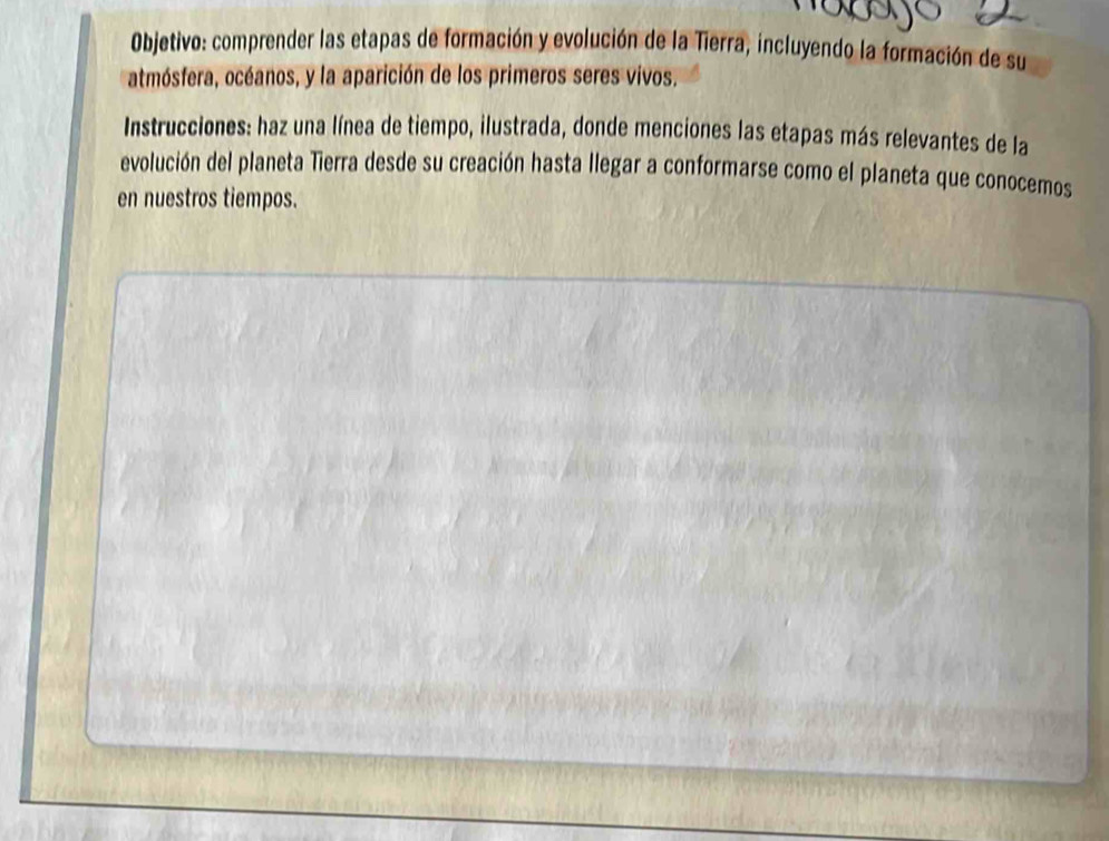 Objetivo: comprender las etapas de formación y evolución de la Tierra, incluyendo la formación de su 
atmósfera, océanos, y la aparición de los primeros seres vivos. 
Instrucciones: haz una línea de tiempo, ilustrada, donde menciones las etapas más relevantes de la 
evolución del planeta Tierra desde su creación hasta llegar a conformarse como el planeta que conocemos 
en nuestros tiempos.