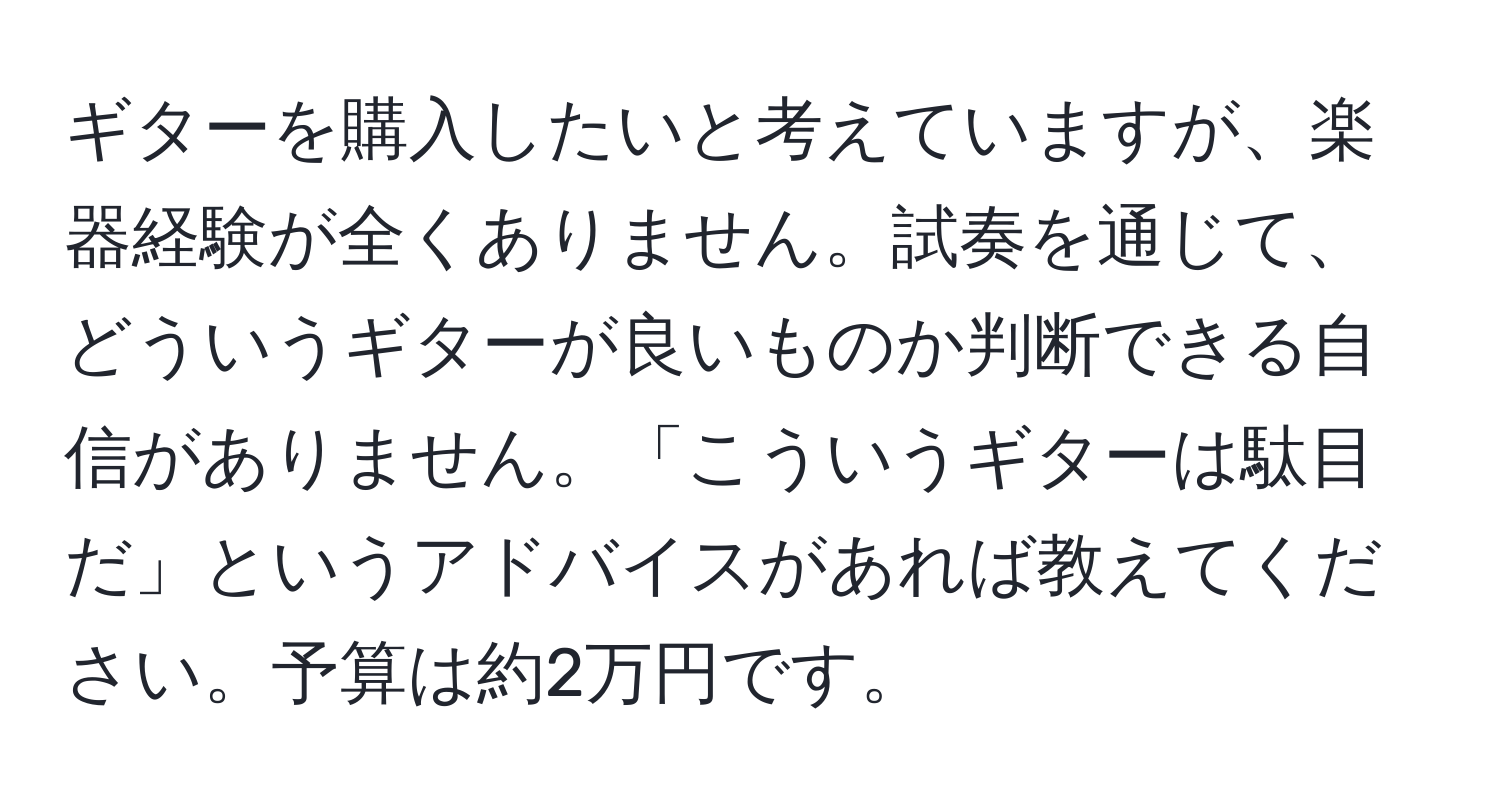 ギターを購入したいと考えていますが、楽器経験が全くありません。試奏を通じて、どういうギターが良いものか判断できる自信がありません。「こういうギターは駄目だ」というアドバイスがあれば教えてください。予算は約2万円です。