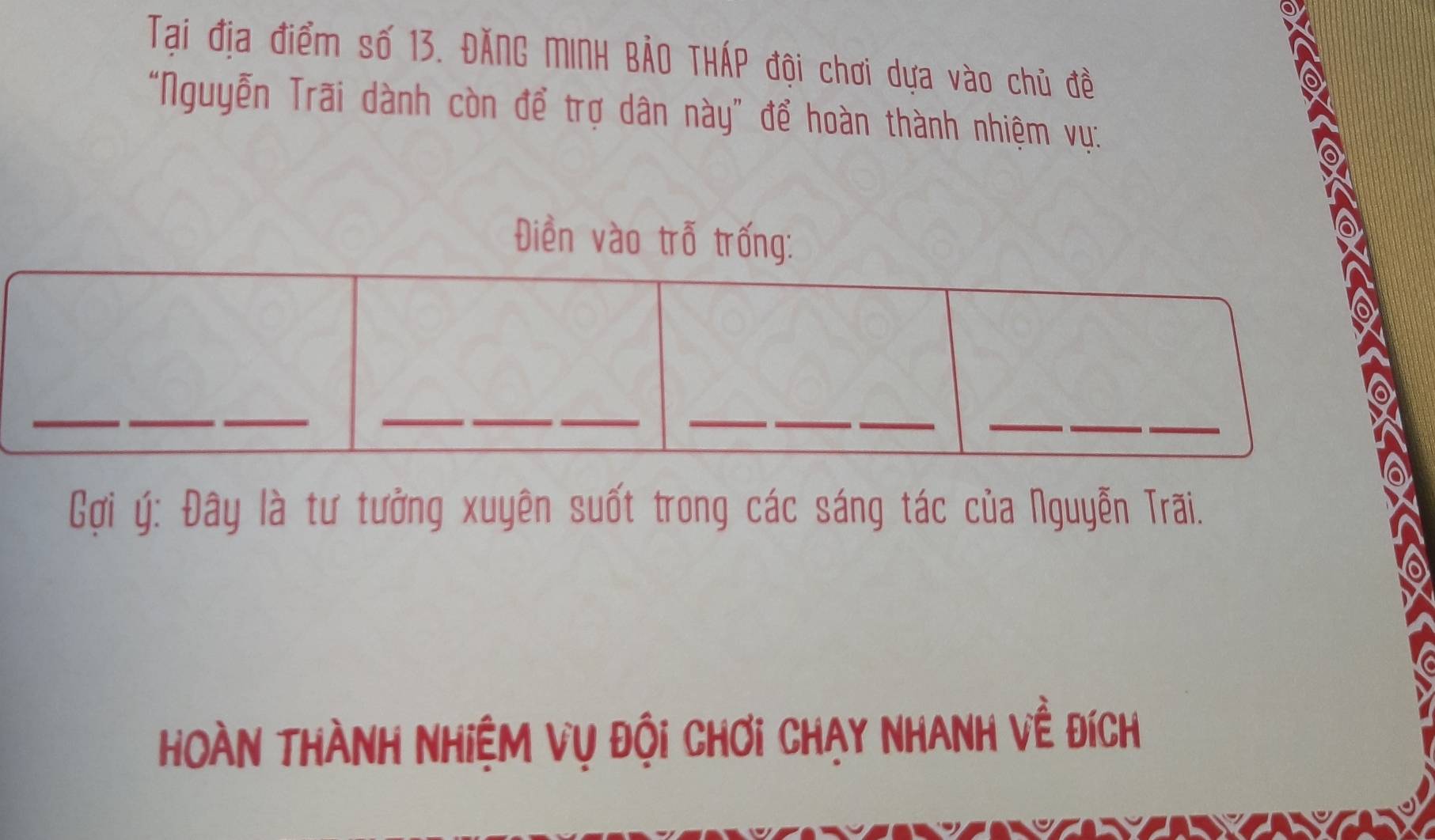 Tai địa điểm số 13. ĐĂNG MINH BẢO THÁP đội chơi dựa vào chủ đề 
"Nguyễn Trãi dành còn để trợ dân này” để hoàn thành nhiệm vụ: 
Điền vào trỗ trống: 
_ 
__ 
_ 
_ 
__ 
_ 
_ 
_ 
Cợi ý : Đây là tư tưởng xuyên suốt trong các sáng tác của Nguyễn Trãi. 
Hoàn Thành Nhiệm vụ đội chơi Chạy NhAnh về đích