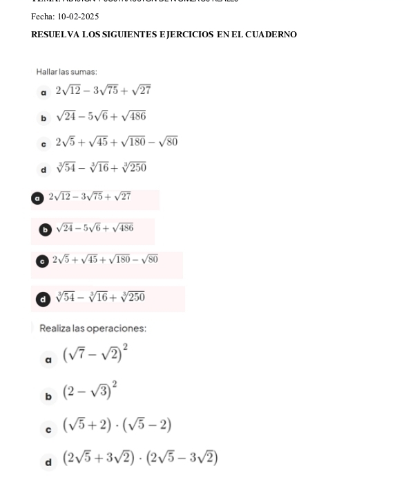 Fecha: 10-02-2025 
RESUELVA LOS SIGUIENTES E JERCICIOS EN EL CUADERNO 
Hallar las sumas: 
a 2sqrt(12)-3sqrt(75)+sqrt(27)
b sqrt(24)-5sqrt(6)+sqrt(486)
C 2sqrt(5)+sqrt(45)+sqrt(180)-sqrt(80)
d sqrt[3](54)-sqrt[3](16)+sqrt[3](250)
a 2sqrt(12)-3sqrt(75)+sqrt(27)
b sqrt(24)-5sqrt(6)+sqrt(486)
C 2sqrt(5)+sqrt(45)+sqrt(180)-sqrt(80)
d sqrt[3](54)-sqrt[3](16)+sqrt[3](250)
Realiza las operaciones: 
a (sqrt(7)-sqrt(2))^2
b (2-sqrt(3))^2
C (sqrt(5)+2)· (sqrt(5)-2)
d (2sqrt(5)+3sqrt(2))· (2sqrt(5)-3sqrt(2))