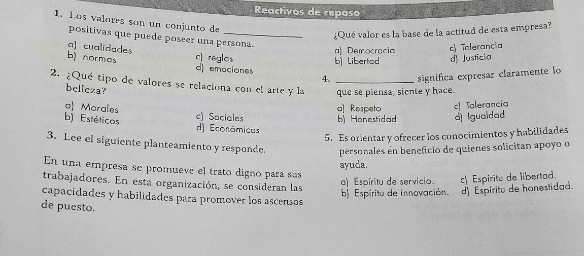 Reactivos de repaso
1. Los valores son un conjunto de
¿Qué valor es la base de la actitud de esta empresa?
positivas que puede poseer una persona.
a) Democracia
c) Tolerancia
a) cualidades c) reglas
b) Libertad d) Justicia
b) normas d) emociones 4.
significa expresar claramente lo
2. ¿Qué tipo de valores se relaciona con el arte y la _que se piensa, siente y hace.
belleza?
a) Respeto
c) Tolerancia
a) Morales c) Sociales
b) Honestidad d) Igualdad
b) Estéticos d) Económicos
5. Es orientar y ofrecer los conocimientos y habilidades
3. Lee el siguiente planteamiento y responde.
personales en beneficio de quienes solicitan apoyo o
ayuda.
En una empresa se promueve el trato digno para sus
trabajadores. En esta organización, se consideran las
a) Espíritu de servicio. c) Espíritu de libertad.
b) Espíritu de innovación. ) Espíritu de honestidad.
capacidades y habilidades para promover los ascensos
de puesto.