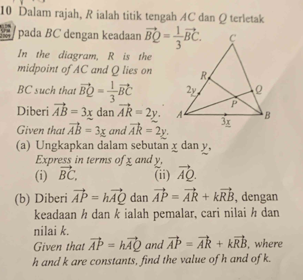 Dalam rajah, R ialah titik tengah AC dan Q terletak
(LON SPM
2009 pada BC dengan keadaan 
In the diagram, R is the
midpoint of AC and Q lies on
BC such that vector BQ= 1/3 vector BC
Diberi vector AB=3x dan vector AR=2y.
Given that vector AB=3x and vector AR=2y.
(a) Ungkapkan dalam sebutan x dan y,
Express in terms of x and y,
(i) vector BC, (ii) vector AQ.
(b) Diberi vector AP=hvector AQ dan vector AP=vector AR+kvector RB , dengan
keadaan ½ dan k ialah pemalar, cari nilai ½ dan
nilai k.
Given that vector AP=hvector AQ and vector AP=vector AR+kvector RB , where
h and k are constants, find the value of h and of k.