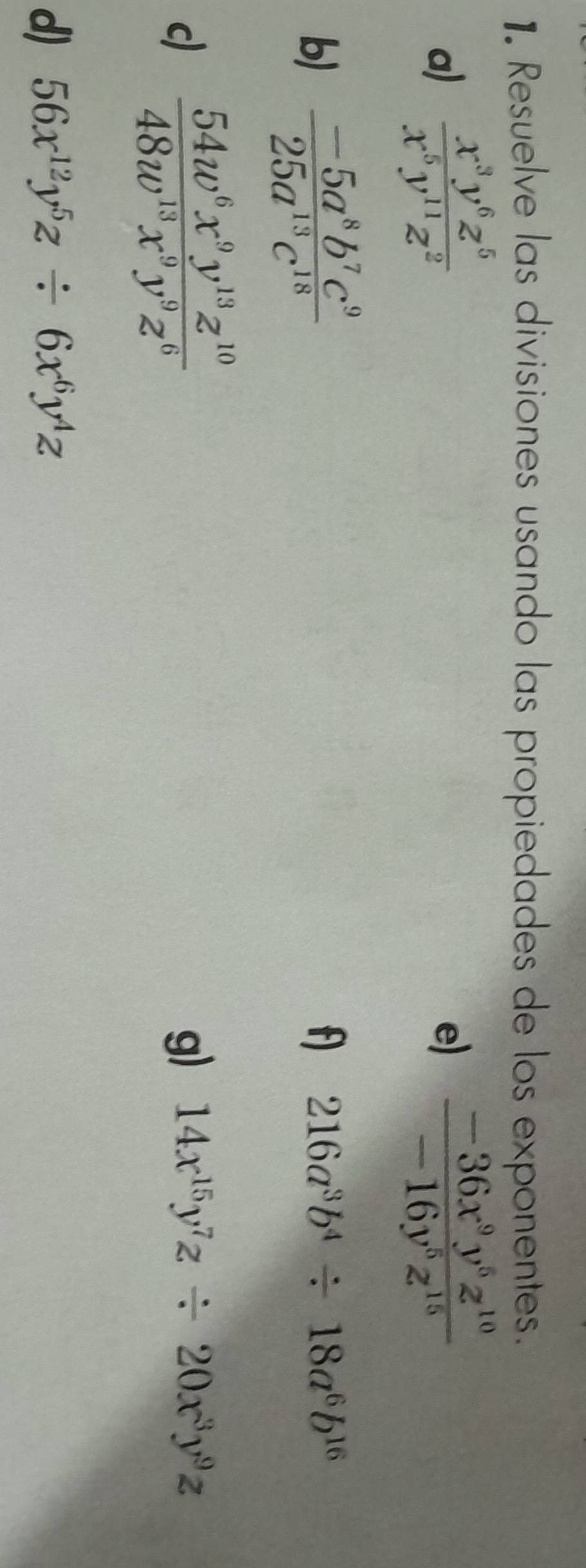 Resuelve las divisiones usando las propiedades de los exponentes. 
a)  x^3y^6z^5/x^6y^(11)z^2   (-36x^9y^6z^(10))/-16y^5z^(15) 
e) 
b)  (-5a^8b^7c^9)/25a^(13)c^(18) 
f) 216a^3b^4/ 18a^6b^(16)
c)  54w^6x^9y^(13)z^(10)/48w^(13)x^9y^9z^6 
g) 14x^(15)y^7z/ 20x^3y^9z
d) 56x^(12)y^5z/ 6x^6y^4z