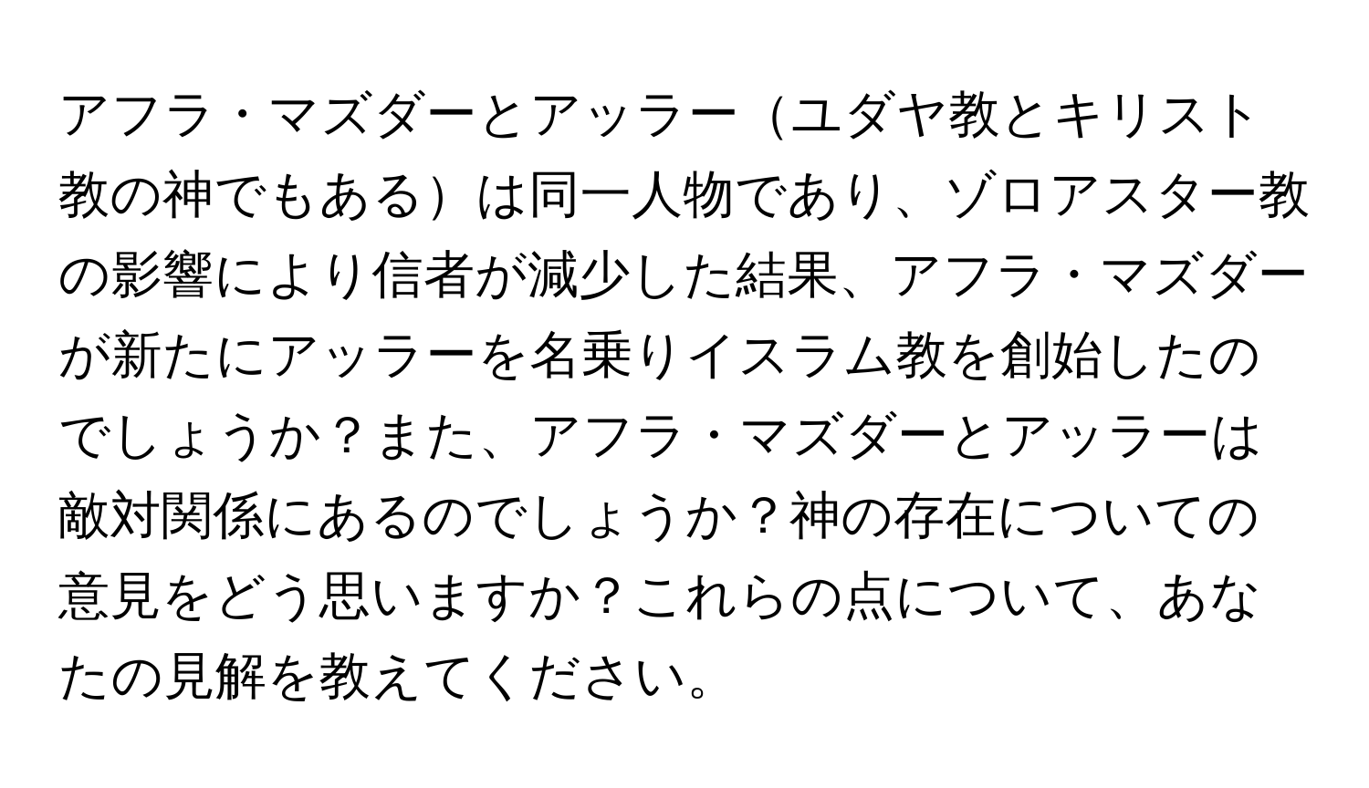 アフラ・マズダーとアッラーユダヤ教とキリスト教の神でもあるは同一人物であり、ゾロアスター教の影響により信者が減少した結果、アフラ・マズダーが新たにアッラーを名乗りイスラム教を創始したのでしょうか？また、アフラ・マズダーとアッラーは敵対関係にあるのでしょうか？神の存在についての意見をどう思いますか？これらの点について、あなたの見解を教えてください。