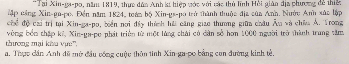 “Tại Xin-ga-po, năm 1819, thực dân Anh kí hiệp ước với các thủ lĩnh Hồi giáo địa phương đề thiết
lập cảng Xin-ga-po. Đến năm 1824, toàn bộ Xin-ga-po trở thành thuộc địa của Anh. Nước Anh xác lập
chế độ cai trị tại Xin-ga-po, biến nơi đây thành hải cảng giao thương giữa châu Âu và châu Á. Trong
vòng bốn thập kỉ, Xin-ga-po phát triển từ một làng chài có dân số hơn 1000 người trở thành trung tâm
thương mại khu vực”.
a. Thực dân Anh đã mở đầu công cuộc thôn tính Xin-ga-po bằng con đường kinh tế.