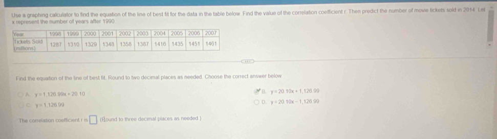 Use a graphing calculator to find the equation of the line of best fit for the data in the table below. Find the value of the correlation coefficient r. Then predict the number of movie tickets sold in 2014 Lel
x represent the number of years after 1990
Find the equation of the line of best fit. Round to two decimal places as needed. Choose the correct answer below
A. y=1,126.99x+20.10
B. y=20.10x+1,126.99
D. y=20.10x-1,126.99
C. y=1.12699
The correlation coefficient r is □ (Round to three decimal places as needed.)