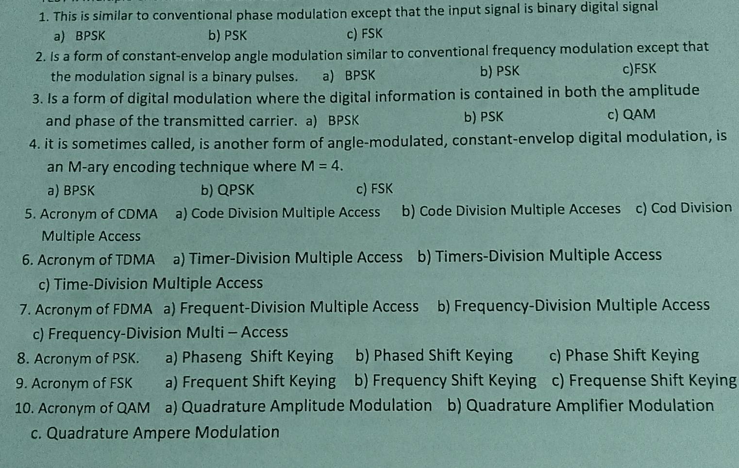 This is similar to conventional phase modulation except that the input signal is binary digital signal
a) BPSK b) PSK c) FSK
2. Is a form of constant-envelop angle modulation similar to conventional frequency modulation except that
the modulation signal is a binary pulses. a) BPSK b) PSK c)FSK
3. Is a form of digital modulation where the digital information is contained in both the amplitude
and phase of the transmitted carrier. a) BPSK b) PSK
c) QAM
4. it is sometimes called, is another form of angle-modulated, constant-envelop digital modulation, is
an M-ary encoding technique where M=4.
a) BPSK b) QPSK c) FSK
5. Acronym of CDMA a) Code Division Multiple Access b) Code Division Multiple Acceses c) Cod Division
Multiple Access
6. Acronym of TDMA a) Timer-Division Multiple Access b) Timers-Division Multiple Access
c) Time-Division Multiple Access
7. Acronym of FDMA a) Frequent-Division Multiple Access b) Frequency-Division Multiple Access
c) Frequency-Division Multi - Access
8. Acronym of PSK. a) Phaseng Shift Keying b) Phased Shift Keying c) Phase Shift Keying
9. Acronym of FSK a) Frequent Shift Keying b) Frequency Shift Keying c) Frequense Shift Keying
10. Acronym of QAM a) Quadrature Amplitude Modulation b) Quadrature Amplifier Modulation
c. Quadrature Ampere Modulation