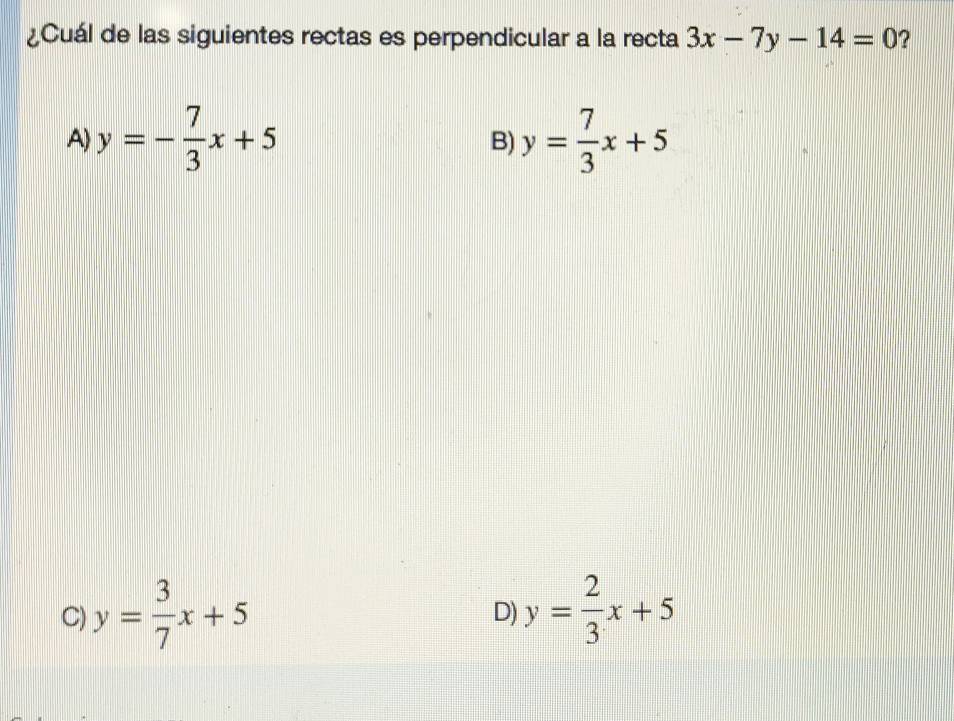 ¿Cuál de las siguientes rectas es perpendicular a la recta 3x-7y-14=0 ?
A) y=- 7/3 x+5 y= 7/3 x+5
B)
C) y= 3/7 x+5 y= 2/3 x+5
D)