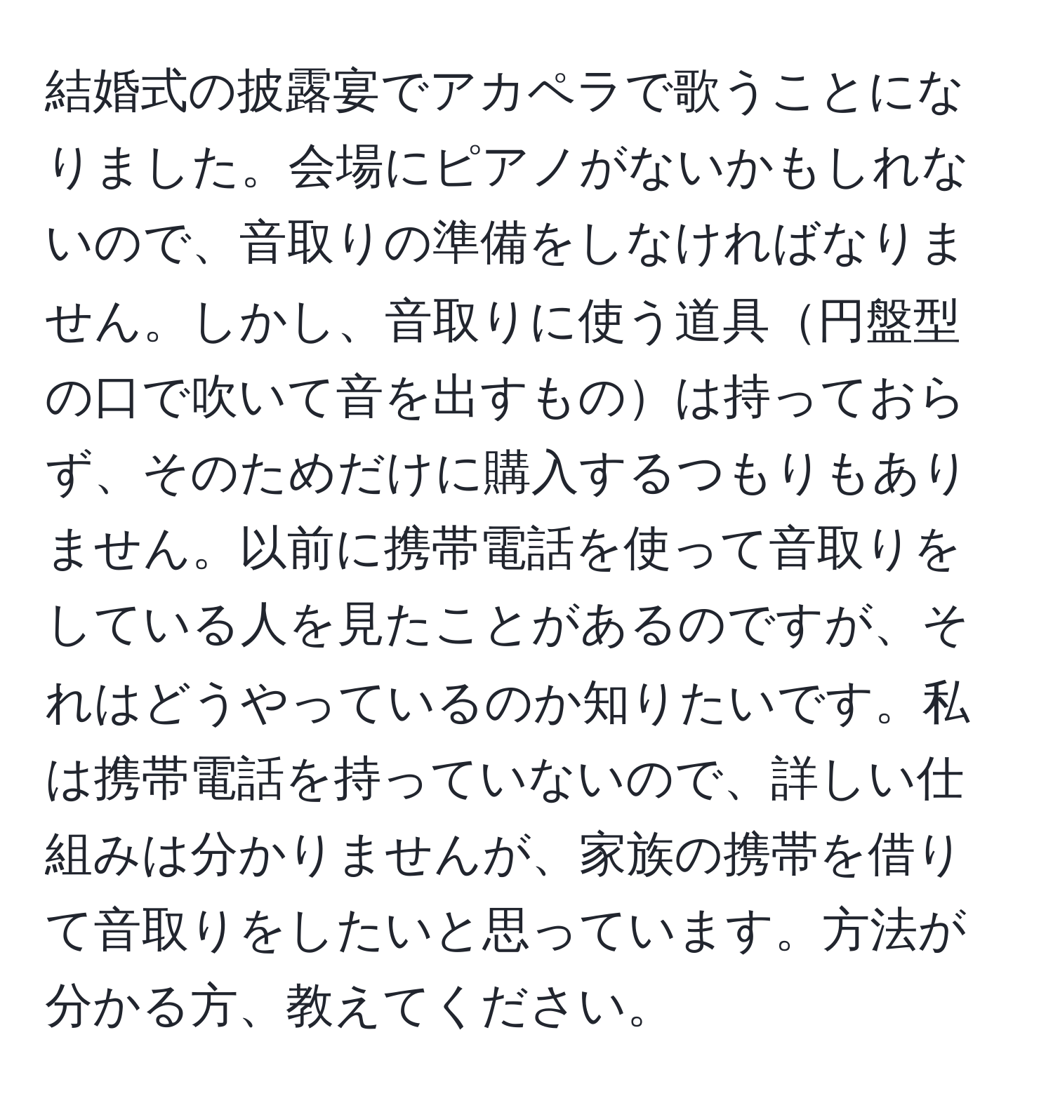 結婚式の披露宴でアカペラで歌うことになりました。会場にピアノがないかもしれないので、音取りの準備をしなければなりません。しかし、音取りに使う道具円盤型の口で吹いて音を出すものは持っておらず、そのためだけに購入するつもりもありません。以前に携帯電話を使って音取りをしている人を見たことがあるのですが、それはどうやっているのか知りたいです。私は携帯電話を持っていないので、詳しい仕組みは分かりませんが、家族の携帯を借りて音取りをしたいと思っています。方法が分かる方、教えてください。