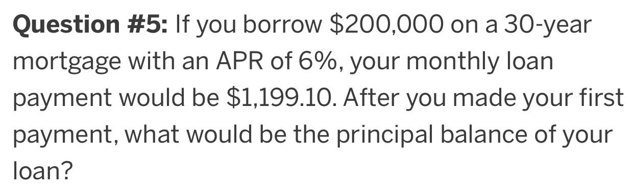 Question #5: If you borrow $200,000 on a 30-year
mortgage with an APR of 6%, your monthly loan 
payment would be $1,199.10. After you made your first 
payment, what would be the principal balance of your 
loan?