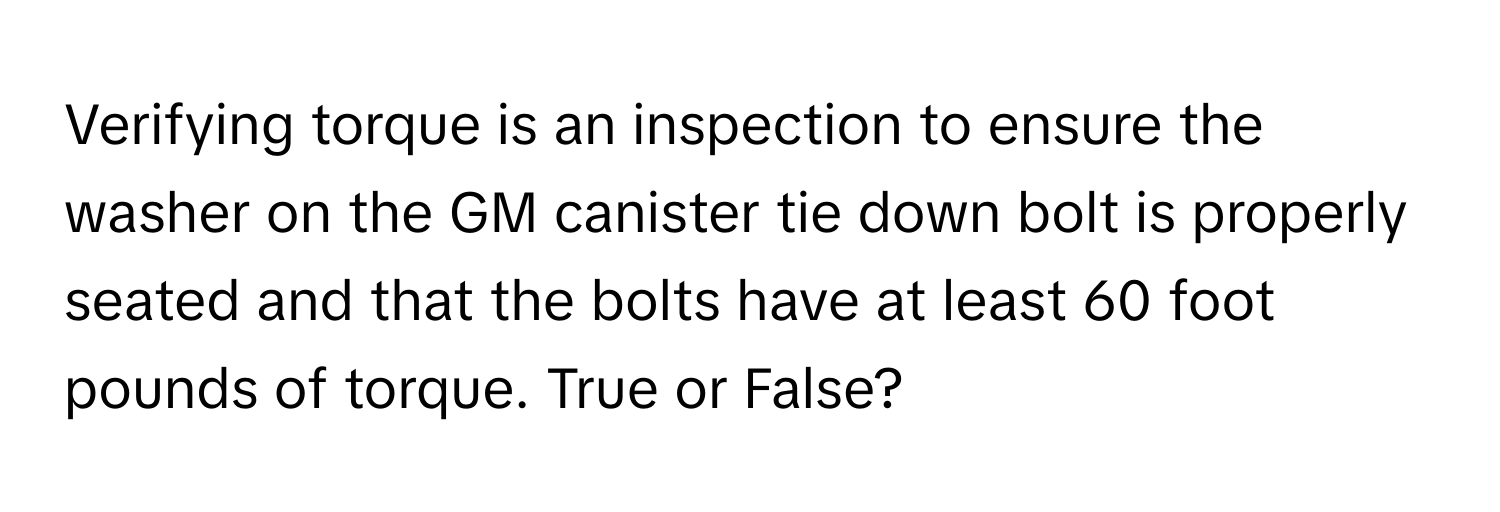 Verifying torque is an inspection to ensure the washer on the GM canister tie down bolt is properly seated and that the bolts have at least 60 foot pounds of torque. True or False?