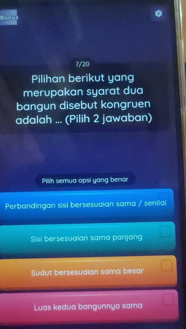 Bonus
7/20
Pilihan berikut yang
merupakan syarat dua
bangun disebut kongruen
adalah ... (Pilih 2 jawaban)
Pilih semua opsi yang benar
Perbandingan sisi bersesuaian sama / senilai
Sisi bersesuaian sama panjang
Sudut bersesuaian sama besar
Luas kedua bangunnya sama