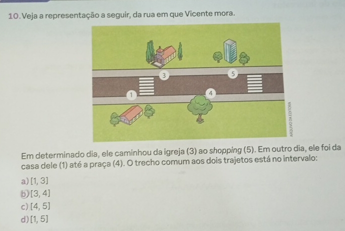 Veja a representação a seguir, da rua em que Vicente mora.
Em determinado dia, ele caminhou da igreja (3) ao shopping (5). Em outro dia, ele foi da
casa dele (1) até a praça (4). O trecho comum aos dois trajetos está no intervalo:
a) [1,3]
b [3,4]
c) [4,5]
d) [1,5]