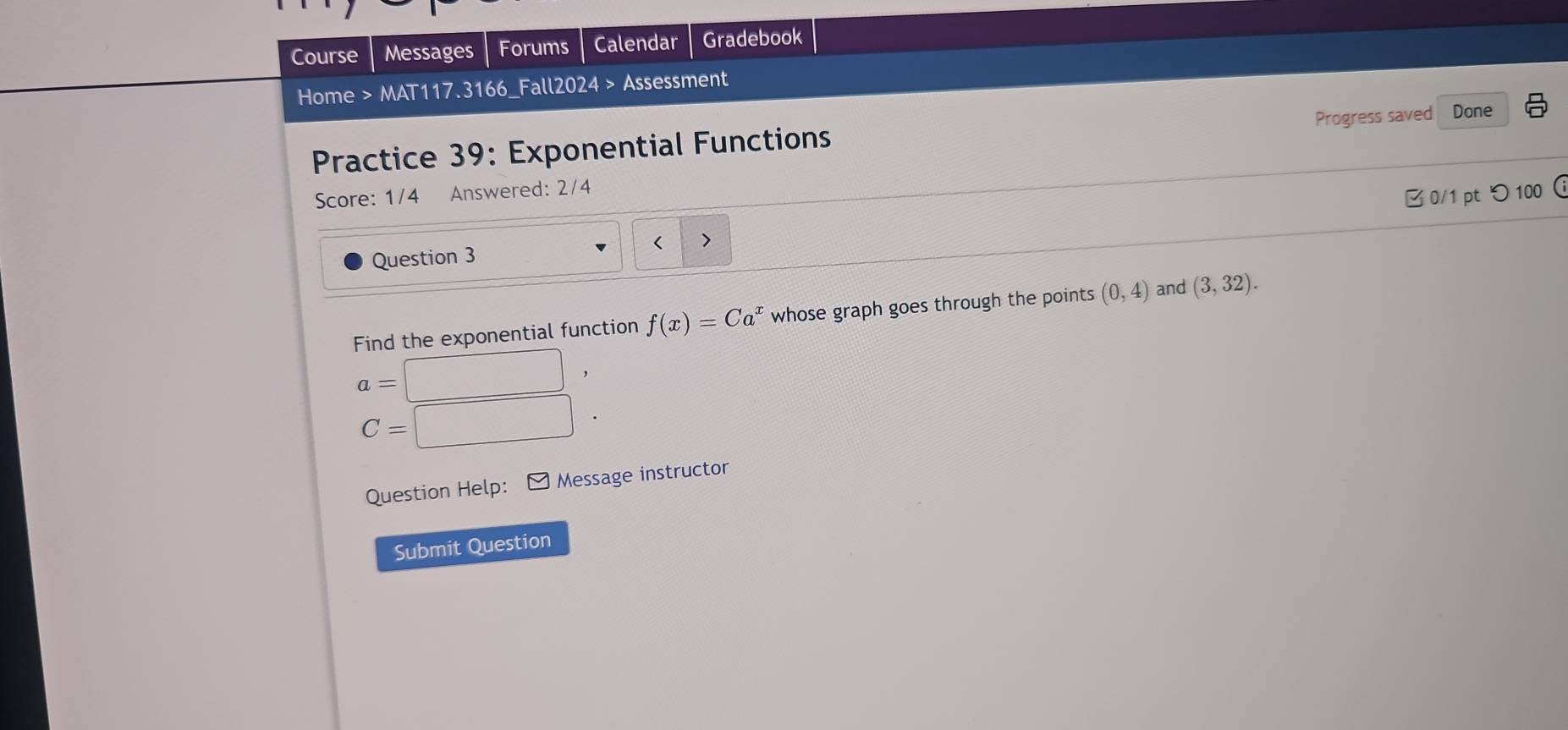 Course Messages Forums Calendar Gradebook 
Home > MAT117.3166_Fall2024 > Assessment 
Progress saved Done 
Practice 39: Exponential Functions a 
Score: 1/4 Answered: 2/4 
B 0/1 ptつ 100  
Question 3 < > 
Find the exponential function f(x)=Ca^x whose graph goes through the points (0,4) and (3,32).
a=□ ,
C= :□ . 
Question Help: - Message instructor 
Submit Question