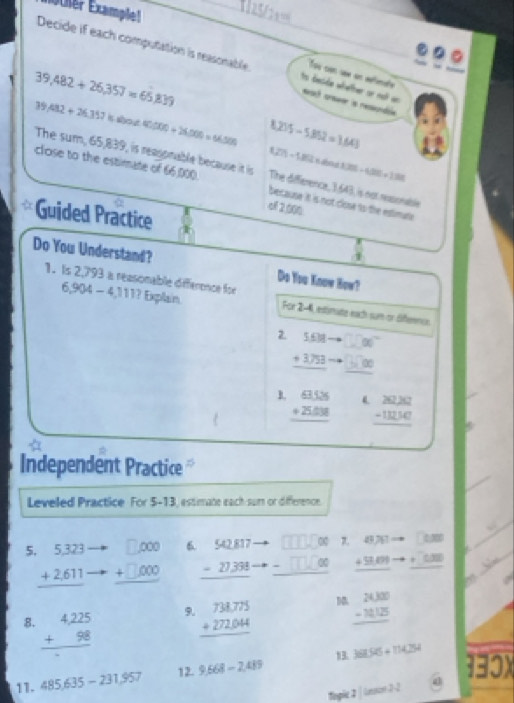 löther Examplel
     
Decide if each computation is reasonable ts deside whetter or not an eat crseer is resondié
Tou con sew en aéfimate
39,482+26,357=65,839
39.482+26.352 B 1000 40,000+26,000=66,500 8.235-5.862=1.641
127)-1800* 4=
3.206-4.806+1.88
The sum, 65,839, is reasonable because it is The difference, 3,643, is not ressonable
close to the estimate of 66.000 because it is not close to the estimute
qf 2,000
Guided Practice
Do You Understand? Do You Know How?
1. Is 2,793 a reasonable difference for 6,904-4,111? Explain For 2-4, estinute each sum or Siferncs
2. beginarrayr 5.68- +3.753 hline endarray T c"
the (D)
B. beginarrayr 838 +2588 hline endarray beginarrayr 2030 -11230 hline endarray
Independent Practice 
Leveled Practice For 5-13, essimate each sum or diference.
0 7. 8761· □ □ □
5 beginarrayr 5,323 +2,611 hline endarray beginarrayr □ ,000 +□ ,000 hline endarray 6 beginarrayr 90.817 -27.388 hline endarray -□ X _ +9,01 _ +□ 
8. beginarrayr 4,225 +98 hline endarray
9. beginarrayr 738.775 +272.044 hline endarray
 beginarrayr 24,000 -14,125 hline endarray
11. 485,635-231,957 9.668-2.489 1 361.95+114254
12.
130x
topic 2|len22.2