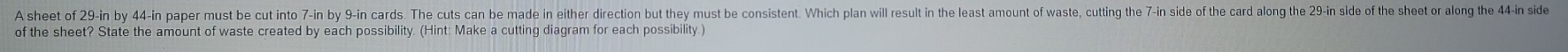 A sheet of 29-in by 44-in paper must be cut into 7-in by 9-in cards. The cuts can be made in either direction but they must be consistent. Which plan will result in the least amount of waste, cutting the 7-in side of the card along the 29-in side of the she i id 
of the sheet? State the amount of waste created by each possibility. (Hint: Make a cutting diagram for each possibility )