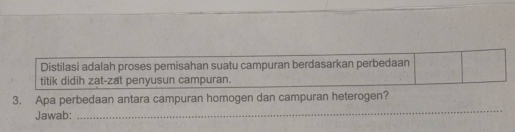 Distilasi adalah proses pemisahan suatu campuran berdasarkan perbedaan 
titik didih zat-zat penyusun campuran. 
_ 
3. Apa perbedaan antara campuran homogen dan campuran heterogen? 
Jawab: