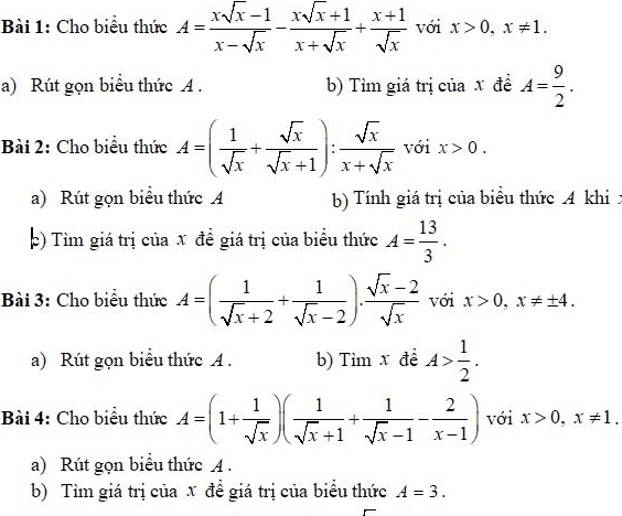 Cho biểu thức A= (xsqrt(x)-1)/x-sqrt(x) - (xsqrt(x)+1)/x+sqrt(x) + (x+1)/sqrt(x)  với x>0, x!= 1. 
a) Rút gọn biểu thức A . b) Tìm giá trị của x đề A= 9/2 . 
Bài 2: Cho biểu thức A=( 1/sqrt(x) + sqrt(x)/sqrt(x)+1 ): sqrt(x)/x+sqrt(x)  với x>0. 
a) Rút gọn biểu thức A b) Tính giá trị của biểu thức A khi : 
p) Tìm giá trị của x đề giá trị của biểu thức A= 13/3 . 
Bài 3: Cho biểu thức A=( 1/sqrt(x)+2 + 1/sqrt(x)-2 ). (sqrt(x)-2)/sqrt(x)  với x>0, x!= ± 4. 
a) Rút gọn biểu thức A . b) Tìm x đề A> 1/2 . 
Bài 4: Cho biểu thức A=(1+ 1/sqrt(x) )( 1/sqrt(x)+1 + 1/sqrt(x)-1 - 2/x-1 ) với x>0, x!= 1. 
a) Rút gọn biểu thức A . 
b) Tìm giá trị của x đề giá trị của biểu thức A=3.