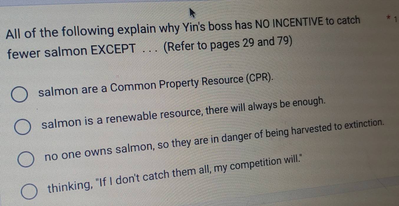 All of the following explain why Yin's boss has NO INCENTIVE to catch * 1
fewer salmon EXCEPT . . . (Refer to pages 29 and 79)
salmon are a Common Property Resource (CPR).
salmon is a renewable resource, there will always be enough.
no one owns salmon, so they are in danger of being harvested to extinction.
thinking, "If I don't catch them all, my competition will."