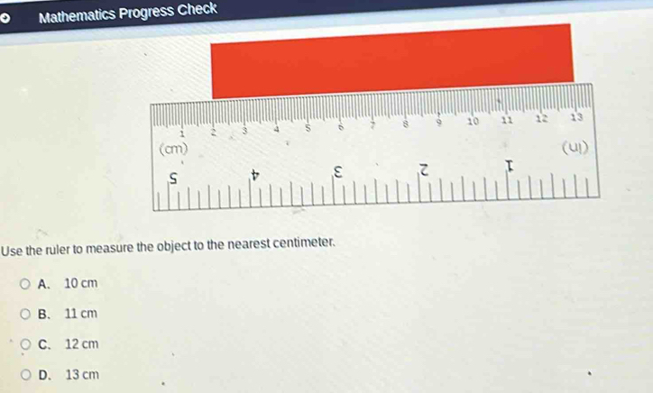 Mathematics Progress Check
i : 3 4 6 7 8 9 10 11 12 13
1
(cm) (uI)
S
ε 
Use the ruler to measure the object to the nearest centimeter.
A. 10 cm
B. 11 cm
C. 12 cm
D. 13 cm