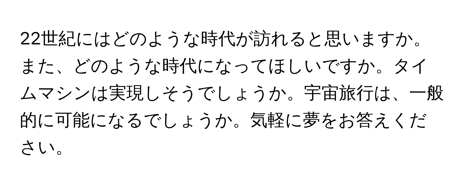 22世紀にはどのような時代が訪れると思いますか。また、どのような時代になってほしいですか。タイムマシンは実現しそうでしょうか。宇宙旅行は、一般的に可能になるでしょうか。気軽に夢をお答えください。