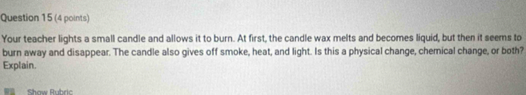 Your teacher lights a small candle and allows it to burn. At first, the candle wax melts and becomes liquid, but then it seems to 
burn away and disappear. The candle also gives off smoke, heat, and light. Is this a physical change, chemical change, or both? 
Explain. 
Show Rubric