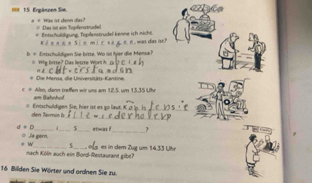 Ergänzen Sie. 
Was ist denn das? 
Das ist ein Topfenstrudel. 
Entschuldigung, Topfenstrudel kenne ich nicht. 
, was das ist 
b ÷ Entschuldigen Sie bitte. Wo ist hier die Mensa? 
○ Wig bitte? Das letzte Wort h_ 
_n 
_ 
Die Mensa, die Universitäts-Kantine. 
C φ Also, dann treffen wir uns am 12.5. um 13.35 Uhr 
am Bahnhof. 
Entschuldigen Sie, hier ist es 50 laut._ 
__ 
den Termin b w
d+D _ _5_ etwas f_ ? 
Ja gern. 
w_ 5_ o es in dem Zug um 14.33 Uhr 
nach Köln auch ein Bord-Restaurant gibt? 
16 Bilden Sie Wörter und ordnen Sie zu.